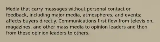 Media that carry messages without personal contact or feedback, including major media, atmospheres, and events; affects buyers directly. Communications first flow from television, magazines, and other mass media to opinion leaders and then from these opinion leaders to others.