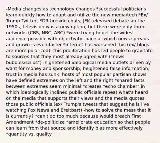 -Media changes as technology changes *successful politicians learn quickly how to adapt and utilize the new media/tech *Ex/ Trump Twitter, FDR fireside chats, JFK televised debate -in the 1950s, television was a new option, but there were only three networks (CBS, NBC, ABC) *were trying to get the widest audience possible with objectivity -pace at which news spreads and grown is even faster *internet has worsened this (ex/ blogs are more polarized) -this proliferation has led people to gravitate to sources that they most already agree with ("news bubbles/scilos") -highetened ideological media outlets driven by want for money and sponsorship; heightened false information; trust in media has sunk -hosts of most popular partisan shows have defined extremes on the left and the right *shared facts between extremes seem minimal *creates "echo chamber" in which ideologically inclined public officials repeat what's heard on the media that supports their views and the media quotes those public officials (ex/ Trump's tweets that suggest he is live watching Fox News and Breitbart) -how to solve the mess that it is currently? *can't do too much because would breach First Amendment *de-politicize *ameliorate education so that people can learn from that source and identify bias more effectively *quantity vs. quality