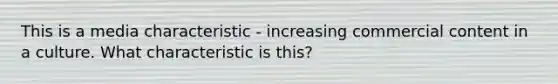 This is a media characteristic - increasing commercial content in a culture. What characteristic is this?