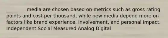 ________ media are chosen based on metrics such as gross rating points and cost per thousand, while new media depend more on factors like brand experience, involvement, and personal impact. Independent Social Measured Analog Digital