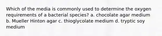 Which of the media is commonly used to determine the oxygen requirements of a bacterial species? a. chocolate agar medium b. Mueller Hinton agar c. thioglycolate medium d. tryptic soy medium