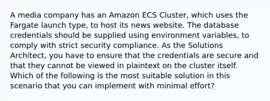 A media company has an Amazon ECS Cluster, which uses the Fargate launch type, to host its news website. The database credentials should be supplied using environment variables, to comply with strict security compliance. As the Solutions Architect, you have to ensure that the credentials are secure and that they cannot be viewed in plaintext on the cluster itself. Which of the following is the most suitable solution in this scenario that you can implement with minimal effort?