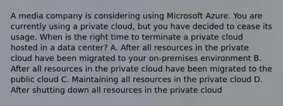 A media company is considering using Microsoft Azure. You are currently using a private cloud, but you have decided to cease its usage. When is the right time to terminate a private cloud hosted in a data center? A. After all resources in the private cloud have been migrated to your on-premises environment B. After all resources in the private cloud have been migrated to the public cloud C. Maintaining all resources in the private cloud D. After shutting down all resources in the private cloud