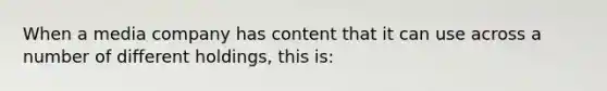 When a media company has content that it can use across a number of different holdings, this is: