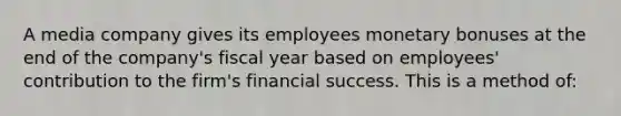 A media company gives its employees monetary bonuses at the end of the company's fiscal year based on employees' contribution to the firm's financial success. This is a method of: