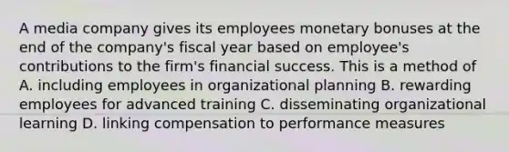 A media company gives its employees monetary bonuses at the end of the company's fiscal year based on employee's contributions to the firm's financial success. This is a method of A. including employees in organizational planning B. rewarding employees for advanced training C. disseminating organizational learning D. linking compensation to performance measures