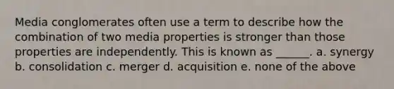 Media conglomerates often use a term to describe how the combination of two media properties is stronger than those properties are independently. This is known as ______. a. synergy b. consolidation c. merger d. acquisition e. none of the above