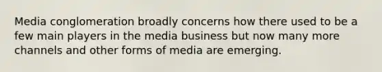 Media conglomeration broadly concerns how there used to be a few main players in the media business but now many more channels and other forms of media are emerging.