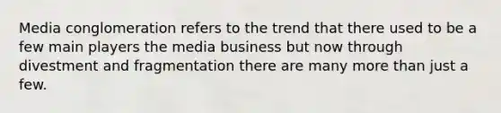 Media conglomeration refers to the trend that there used to be a few main players the media business but now through divestment and fragmentation there are many more than just a few.