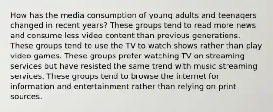 How has the media consumption of young adults and teenagers changed in recent years? These groups tend to read more news and consume less video content than previous generations. These groups tend to use the TV to watch shows rather than play video games. These groups prefer watching TV on streaming services but have resisted the same trend with music streaming services. These groups tend to browse the internet for information and entertainment rather than relying on print sources.