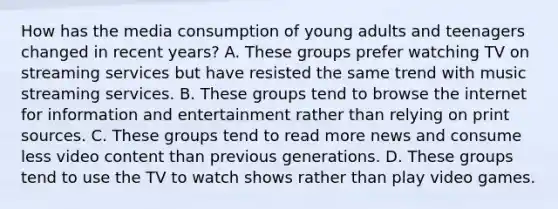 How has the media consumption of young adults and teenagers changed in recent years? A. These groups prefer watching TV on streaming services but have resisted the same trend with music streaming services. B. These groups tend to browse the internet for information and entertainment rather than relying on print sources. C. These groups tend to read more news and consume less video content than previous generations. D. These groups tend to use the TV to watch shows rather than play video games.