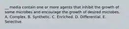 __ media contain one or more agents that inhibit the growth of some microbes and encourage the growth of desired microbes. A. Complex. B. Synthetic. C. Enriched. D. Differential. E. Selective.