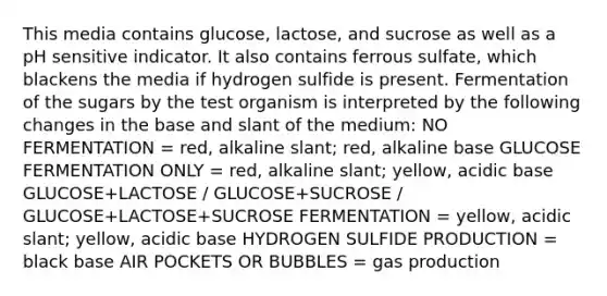 This media contains glucose, lactose, and sucrose as well as a pH sensitive indicator. It also contains ferrous sulfate, which blackens the media if hydrogen sulfide is present. Fermentation of the sugars by the test organism is interpreted by the following changes in the base and slant of the medium: NO FERMENTATION = red, alkaline slant; red, alkaline base GLUCOSE FERMENTATION ONLY = red, alkaline slant; yellow, acidic base GLUCOSE+LACTOSE / GLUCOSE+SUCROSE / GLUCOSE+LACTOSE+SUCROSE FERMENTATION = yellow, acidic slant; yellow, acidic base HYDROGEN SULFIDE PRODUCTION = black base AIR POCKETS OR BUBBLES = gas production