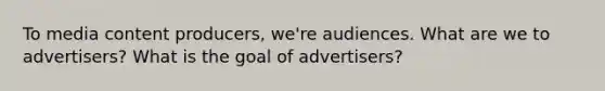 To media content producers, we're audiences. What are we to advertisers? What is the goal of advertisers?