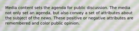 Media content sets the agenda for public discussion. The media not only set an agenda, but also convey a set of attributes about the subject of the news. These positive or negative attributes are remembered and color public opinion.