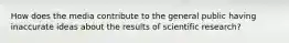 How does the media contribute to the general public having inaccurate ideas about the results of scientific research?