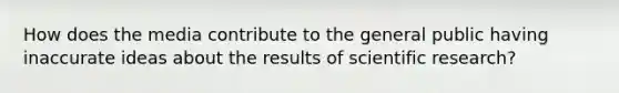 How does the media contribute to the general public having inaccurate ideas about the results of scientific research?