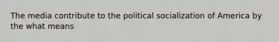 The media contribute to the political socialization of America by the what means