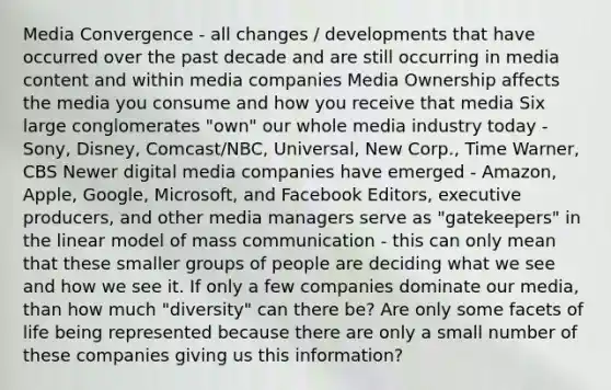 Media Convergence - all changes / developments that have occurred over the past decade and are still occurring in media content and within media companies Media Ownership affects the media you consume and how you receive that media Six large conglomerates "own" our whole media industry today - Sony, Disney, Comcast/NBC, Universal, New Corp., Time Warner, CBS Newer digital media companies have emerged - Amazon, Apple, Google, Microsoft, and Facebook Editors, executive producers, and other media managers serve as "gatekeepers" in the linear model of mass communication - this can only mean that these smaller groups of people are deciding what we see and how we see it. If only a few companies dominate our media, than how much "diversity" can there be? Are only some facets of life being represented because there are only a small number of these companies giving us this information?