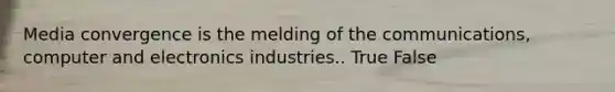 Media convergence is the melding of the communications, computer and electronics industries.. True False