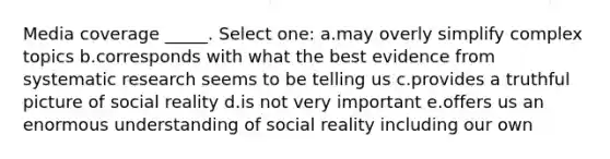 Media coverage _____. Select one: a.may overly simplify complex topics b.corresponds with what the best evidence from systematic research seems to be telling us c.provides a truthful picture of social reality d.is not very important e.offers us an enormous understanding of social reality including our own