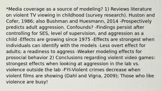 *Media coverage as a source of modeling? 1) Reviews literature on violent TV viewing in childhood (survey research). Huston and Cofer, 1986; also Bushman and Huesmann, 2014 -Prospectively predicts adult aggression. Confounds? -Findings persist after controlling for SES, level of supervision, and aggression as a child -Effects are growing since 1975 -Effects are strongest when individuals can identify with the models -Less overt effect for adults; a readiness to aggress -Weaker modeling effects for prosocial behavior 2) Conclusions regarding violent video games: strongest effects when looking at aggression in the lab vs. violence outside the lab -FYI-Violent crimes decrease when violent films are showing (Dahl and Vigna, 2009); Those who like violence are busy!