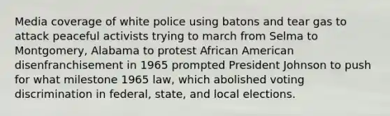 Media coverage of white police using batons and tear gas to attack peaceful activists trying to march from Selma to Montgomery, Alabama to protest African American disenfranchisement in 1965 prompted President Johnson to push for what milestone 1965 law, which abolished voting discrimination in federal, state, and local elections.