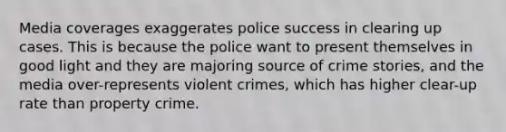 Media coverages exaggerates police success in clearing up cases. This is because the police want to present themselves in good light and they are majoring source of crime stories, and the media over-represents violent crimes, which has higher clear-up rate than property crime.