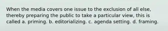 When the media covers one issue to the exclusion of all else, thereby preparing the public to take a particular view, this is called a. priming. b. editorializing. c. agenda setting. d. framing.