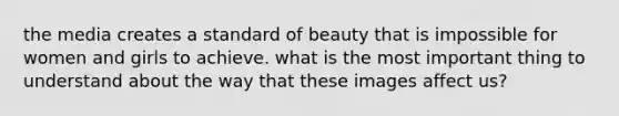 the media creates a standard of beauty that is impossible for women and girls to achieve. what is the most important thing to understand about the way that these images affect us?