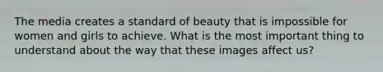 The media creates a standard of beauty that is impossible for women and girls to achieve. What is the most important thing to understand about the way that these images affect us?