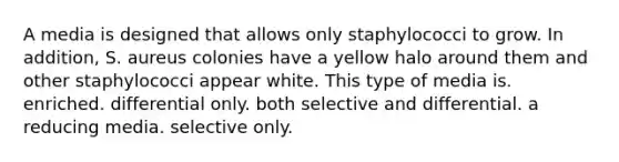 A media is designed that allows only staphylococci to grow. In addition, S. aureus colonies have a yellow halo around them and other staphylococci appear white. This type of media is. enriched. differential only. both selective and differential. a reducing media. selective only.