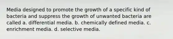 Media designed to promote the growth of a specific kind of bacteria and suppress the growth of unwanted bacteria are called a. differential media. b. chemically defined media. c. enrichment media. d. selective media.