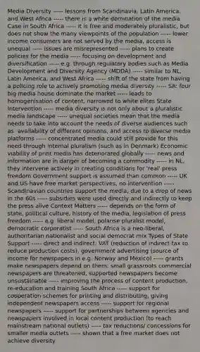 Media Diversity ----- lessons from Scandinavia, Latin America, and West Africa ----- there is a white domination of the media Case in South Africa ----- it is free and moderately pluralistic, but does not show the many viewpoints of the population ----- lower income consumers are not served by the media, access is unequal ----- issues are misrepresented ----- plans to create policies for the media ----- focusing on development and diversification ----- e.g. through regulatory bodies such as Media Development and Diversity Agency (MDDA) ----- similar to NL, Latin America, and West Africa ----- shift of the state from having a policing role to actively promoting media diversity ----- SA: four big media house dominate the market ----- leads to homogenisation of content, narrowed to white elites State Intervention ----- media diversity is not only about a pluralistic media landscape ----- unequal societies mean that the media needs to take into account the needs of diverse audiences such as: availability of different opinions, and access to diverse media platforms ----- concentrated media could still provide for this need through internal pluralism (such as in Denmark) Economic viability of print media has deteriorated globally ----- news and information are in danger of becoming a commodity ----- in NL, they intervene actively in creating conditions for 'real' press freedom Government support is assumed than common ----- UK and US have free market perspectives, no intervention ----- Scandinavian countries support the media, due to a drop of news in the 60s ----- subsidies were used directly and indirectly to keep the press alive Context Matters ----- depends on the form of state, political culture, history of the media, legislation of press freedom ----- e.g. liberal model, polarise pluralist model, democratic corporatist ----- South Africa is a neo-liberal, authoritarian nationalist and social democrat mix Types of State Support ----- direct and indirect: VAT (reduction of indirect tax to reduce production costs), government advertising (source of income for newspapers in e.g. Norway and Mexico) ----- grants make newspapers depend on them: small grassroots commercial newspapers are threatened, supported newspapers become unsustainable ----- improving the process of content production, re-education and training South Africa ----- support for cooperation schemes for printing and distributing, giving independent newspapers access ----- support for regional newspapers ----- support for partnerships between agencies and newspapers involved in local content production (to reach mainstream national outlets) ----- tax reductions/ concessions for smaller media outlets ----- shown that a free market does not achieve diversity