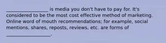 __________________ is media you don't have to pay for. It's considered to be the most cost effective method of marketing. Online word of mouth recommendations; for example, social mentions, shares, reposts, reviews, etc. are forms of ___________________.