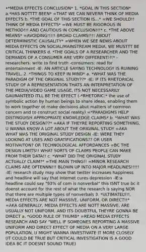 •*MEDIA EFFECTS CONCLUSION* 1. *GOAL IN THIS SECTION* a.*HAS NOTTTT BEEN* =THAT WE CAN NEVERR THINK OF MEDIA EFFECTS b. *THE GOAL OF THIS SECTION IS...* =WE SHOULD!! THINK OF MEDIA EFFECTS* =WE MUST BE RIGOROUS IN METHOD!!! AND CAUTIOUS IN CONCLUSION!!!* c. *THE ABOVE MEANS* =AVOIDING!!!!! BROAD CLAIMS!!!! ABOUT DETERMINISTIC CAUSALITY* =WHEN WE SEE NEWS ABOUT MEDIA EFFECTS ON SOCIAL/MAINSTREAM MEDIA, WE MUSTTT BE CRITICAL THINKERS d. *THE GOALS OF A RESEARCHER AND THE DEMANDS OF A CONSUMER ARE VERY DIFFERENT!!!* -researchers: write to find truth -consumers: read for entertainment -IE: AN ARTICLE SAYING TECHNOLOGY IS RUINING TRAVEL. 2. *THINGS TO KEEP IN MIND* a. *WHAT WAS THE PARADIGM OF THE ORIGINAL STUDY??* -IE: IF ITS RHETORICAL STUDY OF A REPRESENTATION THATS AN INTERPRETATION OF THE MEDIA/VIDEO GAME USAGE, ITS NOT NECESSARILY GAURANTEED ITLL BE THE EFFECT (-*RHETORIC:* the use of symbolic action by human beings to share ideas, enabling them to work together ot make decisions abut matters of common concern and to construct social reality) =*PARADIGMS HELP DISTINGUISH APPROPRIATE KNOWLEDGE CLAIMS* b. *WHAT WAS THE STUDY DESIGN??* =AKA IF THEYRE REPORTING SOMETHING, U WANNA KNOW A LOT ABOUT THE ORIGINAL STUDY =AKA WHAT WAS THE ORIGINAL STUDY DESIGN -IE: WERE THEY LOOKING AT USES AND GRATIFICATIONS?? OR USER MOTIVAITON? OR TECHNOLOGICAL AFFORDANCES =BC THE DESIGN LIMITS!! WHAT SORTS OF CLAIMS PEOPLE CAN MAKE FROM THEIR DATA!! c. *WHAT DID THE ORIGINAL STUDY ACTUALLY CLAIM?* =THE MAIN THING!! =MINOR RESEARCH CLAIMS ARE OFTENNN!!! BLOWN UP INTO MAJOR HEADLINES!!!!! -IE: research study may show that twitter increases happiness and headline will say that internet cures depression -IE:a headline could say "93% of com is nonverbal" this ISNT true bc it doenst account for the rest of what the research is saying NOR that there are multiple types of nonverbals 3. *ULTIMATELY!!, MEDIA EFFECTS ARE NOT MASSIVE, UNIFORM, OR DIRECT!!* =AKA GENERALLY, MEDIA EFFECTS ARE NOTT MASSIVE, ARE USUALLY NOT UNIFORM, AND ITS DOUBTFUL THEYRE GONNA BE DIRECT a. *GOOD RULE OF THUMB* =READ MEDIA EFFECTS RESEARCH AND SAY "WELL IF SOMEONES REPORTING A MASSIVE UNIFORM AND DIRECT EFFECT OF MEDIA ON A VERY LARGE POPULATION, U MIGHT WANNA INVESTIVATE IT MORE CLOSELY (IT COULD BE TRUE BUT CRITICAL INVESTIGATION IS A GOOD IDEA BC IT DOESNT SOUND TRUE)