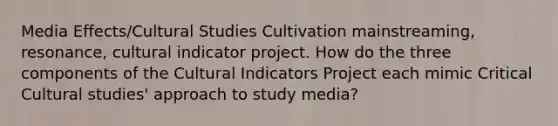 Media Effects/Cultural Studies Cultivation mainstreaming, resonance, cultural indicator project. How do the three components of the Cultural Indicators Project each mimic Critical Cultural studies' approach to study media?