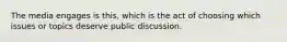 The media engages is this, which is the act of choosing which issues or topics deserve public discussion.