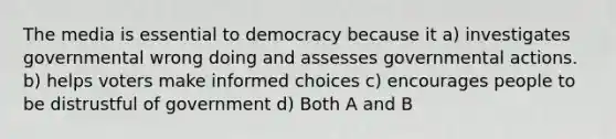 The media is essential to democracy because it a) investigates governmental wrong doing and assesses governmental actions. b) helps voters make informed choices c) encourages people to be distrustful of government d) Both A and B