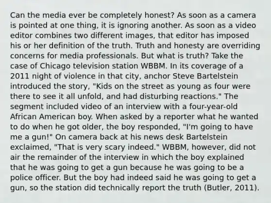 Can the media ever be completely honest? As soon as a camera is pointed at one thing, it is ignoring another. As soon as a video editor combines two different images, that editor has imposed his or her definition of the truth. Truth and honesty are overriding concerns for media professionals. But what is truth? Take the case of Chicago television station WBBM. In its coverage of a 2011 night of violence in that city, anchor Steve Bartelstein introduced the story, "Kids on the street as young as four were there to see it all unfold, and had disturbing reactions." The segment included video of an interview with a four-year-old African American boy. When asked by a reporter what he wanted to do when he got older, the boy responded, "I'm going to have me a gun!" On camera back at his news desk Bartelstein exclaimed, "That is very scary indeed." WBBM, however, did not air the remainder of the interview in which the boy explained that he was going to get a gun because he was going to be a police officer. But the boy had indeed said he was going to get a gun, so the station did technically report the truth (Butler, 2011).