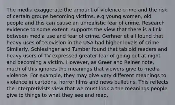 The media exaggerate the amount of violence crime and the risk of certain groups becoming victims, e.g young women, old people and this can cause an unrealistic fear of crime. Research evidence to some extent- supports the view that there is a link between media use and fear of crime. Gerhner et all found that heavy uses of television in the USA had higher levels of crime. Similarly, Schlesinger and Tumber found that tabloid readers and heavy users of TV expressed greater fear of going out at night and becoming a victim. However, as Greer and Reiner note, much of this ignores the meanings that viewers give to media violence. For example, they may give very different meanings to violence in cartoons, horror films and news bulletins. This reflects the interpretivists view that we must look a the meanings people give to things to what they see and read.