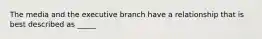 The media and the executive branch have a relationship that is best described as _____