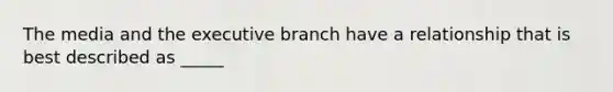 The media and the executive branch have a relationship that is best described as _____