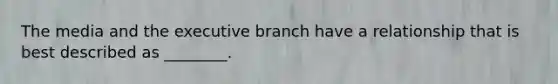 The media and the executive branch have a relationship that is best described as ________.