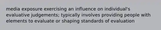 media exposure exercising an influence on individual's evaluative judgements; typically involves providing people with elements to evaluate or shaping standards of evaluation