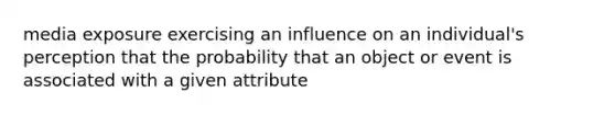 media exposure exercising an influence on an individual's perception that the probability that an object or event is associated with a given attribute