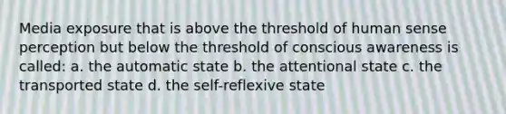 Media exposure that is above the threshold of human sense perception but below the threshold of conscious awareness is called: a. the automatic state b. the attentional state c. the transported state d. the self-reflexive state