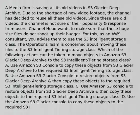 A Media firm is saving all its old videos in S3 Glacier Deep Archive. Due to the shortage of new video footage, the channel has decided to reuse all these old videos. Since these are old videos, the channel is not sure of their popularity & response from users. Channel Head wants to make sure that these huge size files do not shoot up their budget. For this, as an AWS consultant, you advise them to use the S3 intelligent storage class. The Operations Team is concerned about moving these files to the S3 Intelligent-Tiering storage class. Which of the following actions can be taken to move objects in Amazon S3 Glacier Deep Archive to the S3 Intelligent-Tiering storage class? A. Use Amazon S3 Console to copy these objects from S3 Glacier Deep Archive to the required S3 Intelligent-Tiering storage class. B. Use Amazon S3 Glacier Console to restore objects from S3 Glacier Deep Archive & then copy these objects to the required S3 Intelligent-Tiering storage class. C. Use Amazon S3 console to restore objects from S3 Glacier Deep Archive & then copy these objects to the required S3 Intelligent-Tiering storage class. D. Use the Amazon S3 Glacier console to copy these objects to the required S3 I