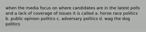 when the media focus on where candidates are in the latest polls and a lack of coverage of issues it is called a. horse race politics b. public opinion politics c. adversary politics d. wag the dog politics