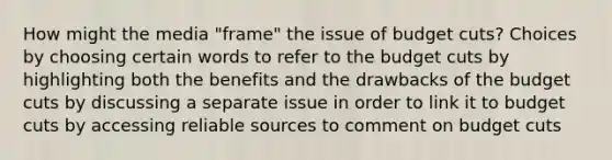 How might the media "frame" the issue of budget cuts? Choices by choosing certain words to refer to the budget cuts by highlighting both the benefits and the drawbacks of the budget cuts by discussing a separate issue in order to link it to budget cuts by accessing reliable sources to comment on budget cuts